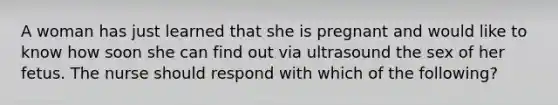 A woman has just learned that she is pregnant and would like to know how soon she can find out via ultrasound the sex of her fetus. The nurse should respond with which of the following?