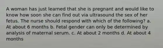 A woman has just learned that she is pregnant and would like to know how soon she can find out via ultrasound the sex of her fetus. The nurse should respond with which of the following? a. At about 6 months b. Fetal gender can only be determined by analysis of maternal serum. c. At about 2 months d. At about 4 months