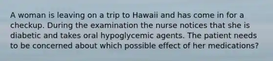 A woman is leaving on a trip to Hawaii and has come in for a checkup. During the examination the nurse notices that she is diabetic and takes oral hypoglycemic agents. The patient needs to be concerned about which possible effect of her medications?