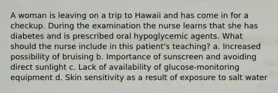 A woman is leaving on a trip to Hawaii and has come in for a checkup. During the examination the nurse learns that she has diabetes and is prescribed oral hypoglycemic agents. What should the nurse include in this patient's teaching? a. Increased possibility of bruising b. Importance of sunscreen and avoiding direct sunlight c. Lack of availability of glucose-monitoring equipment d. Skin sensitivity as a result of exposure to salt water