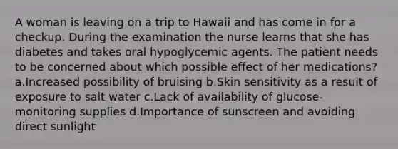 A woman is leaving on a trip to Hawaii and has come in for a checkup. During the examination the nurse learns that she has diabetes and takes oral hypoglycemic agents. The patient needs to be concerned about which possible effect of her medications? a.Increased possibility of bruising b.Skin sensitivity as a result of exposure to salt water c.Lack of availability of glucose-monitoring supplies d.Importance of sunscreen and avoiding direct sunlight