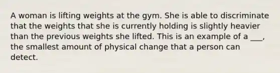 A woman is lifting weights at the gym. She is able to discriminate that the weights that she is currently holding is slightly heavier than the previous weights she lifted. This is an example of a ___, the smallest amount of physical change that a person can detect.