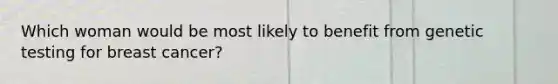 Which woman would be most likely to benefit from genetic testing for breast cancer?
