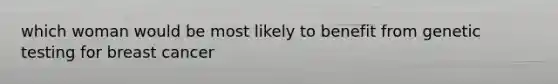 which woman would be most likely to benefit from genetic testing for breast cancer
