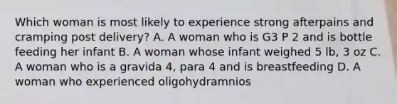 Which woman is most likely to experience strong afterpains and cramping post delivery? A. A woman who is G3 P 2 and is bottle feeding her infant B. A woman whose infant weighed 5 lb, 3 oz C. A woman who is a gravida 4, para 4 and is breastfeeding D. A woman who experienced oligohydramnios