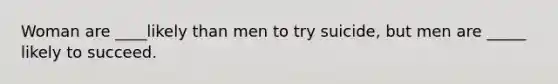 Woman are ____likely than men to try suicide, but men are _____ likely to succeed.