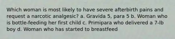 Which woman is most likely to have severe afterbirth pains and request a narcotic analgesic? a. Gravida 5, para 5 b. Woman who is bottle-feeding her first child c. Primipara who delivered a 7-lb boy d. Woman who has started to breastfeed