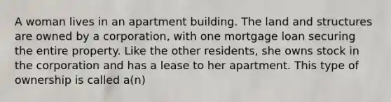 A woman lives in an apartment building. The land and structures are owned by a corporation, with one mortgage loan securing the entire property. Like the other residents, she owns stock in the corporation and has a lease to her apartment. This type of ownership is called a(n)