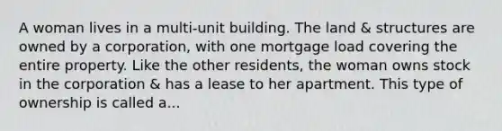 A woman lives in a multi-unit building. The land & structures are owned by a corporation, with one mortgage load covering the entire property. Like the other residents, the woman owns stock in the corporation & has a lease to her apartment. This type of ownership is called a...