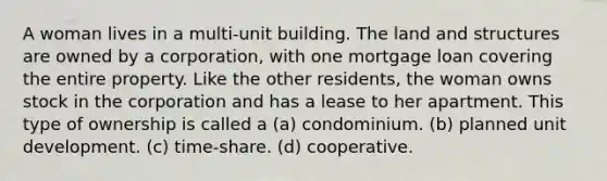 A woman lives in a multi-unit building. The land and structures are owned by a corporation, with one mortgage loan covering the entire property. Like the other residents, the woman owns stock in the corporation and has a lease to her apartment. This type of ownership is called a (a) condominium. (b) planned unit development. (c) time-share. (d) cooperative.