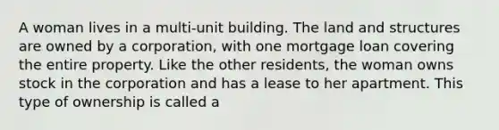 A woman lives in a multi-unit building. The land and structures are owned by a corporation, with one mortgage loan covering the entire property. Like the other residents, the woman owns stock in the corporation and has a lease to her apartment. This type of ownership is called a