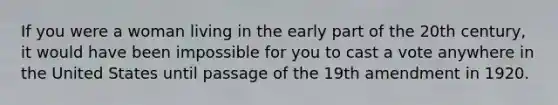 If you were a woman living in the early part of the 20th century, it would have been impossible for you to cast a vote anywhere in the United States until passage of the 19th amendment in 1920.