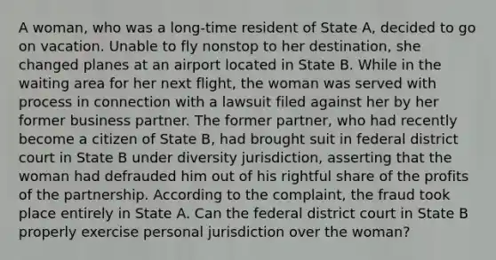 A woman, who was a long-time resident of State A, decided to go on vacation. Unable to fly nonstop to her destination, she changed planes at an airport located in State B. While in the waiting area for her next flight, the woman was served with process in connection with a lawsuit filed against her by her former business partner. The former partner, who had recently become a citizen of State B, had brought suit in federal district court in State B under diversity jurisdiction, asserting that the woman had defrauded him out of his rightful share of the profits of the partnership. According to the complaint, the fraud took place entirely in State A. Can the federal district court in State B properly exercise personal jurisdiction over the woman?