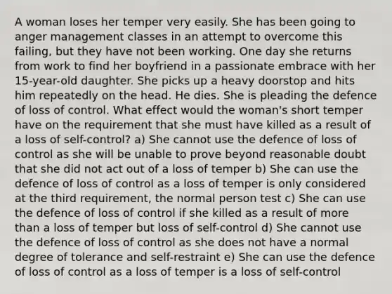 A woman loses her temper very easily. She has been going to anger management classes in an attempt to overcome this failing, but they have not been working. One day she returns from work to find her boyfriend in a passionate embrace with her 15-year-old daughter. She picks up a heavy doorstop and hits him repeatedly on the head. He dies. She is pleading the defence of loss of control. What effect would the woman's short temper have on the requirement that she must have killed as a result of a loss of self-control? a) She cannot use the defence of loss of control as she will be unable to prove beyond reasonable doubt that she did not act out of a loss of temper b) She can use the defence of loss of control as a loss of temper is only considered at the third requirement, the normal person test c) She can use the defence of loss of control if she killed as a result of more than a loss of temper but loss of self-control d) She cannot use the defence of loss of control as she does not have a normal degree of tolerance and self-restraint e) She can use the defence of loss of control as a loss of temper is a loss of self-control