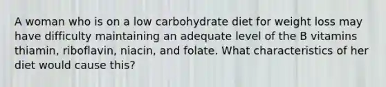 A woman who is on a low carbohydrate diet for weight loss may have difficulty maintaining an adequate level of the B vitamins thiamin, riboflavin, niacin, and folate. What characteristics of her diet would cause this?