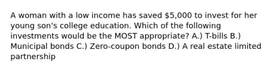 A woman with a low income has saved 5,000 to invest for her young son's college education. Which of the following investments would be the MOST appropriate? A.) T-bills B.) Municipal bonds C.) Zero-coupon bonds D.) A real estate limited partnership