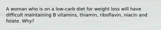 A woman who is on a low-carb diet for weight loss will have difficult maintaining B vitamins, thiamin, riboflavin, niacin and folate. Why?