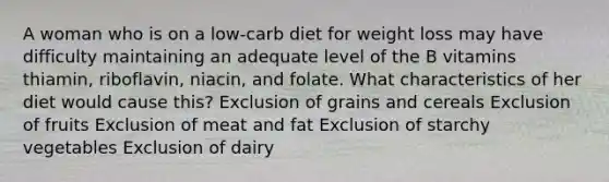 A woman who is on a low-carb diet for weight loss may have difficulty maintaining an adequate level of the B vitamins thiamin, riboflavin, niacin, and folate. What characteristics of her diet would cause this? Exclusion of grains and cereals Exclusion of fruits Exclusion of meat and fat Exclusion of starchy vegetables Exclusion of dairy