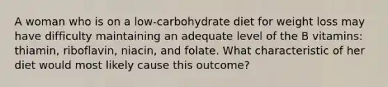 A woman who is on a low-carbohydrate diet for weight loss may have difficulty maintaining an adequate level of the B vitamins: thiamin, riboflavin, niacin, and folate. What characteristic of her diet would most likely cause this outcome?