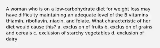 A woman who is on a low-carbohydrate diet for weight loss may have difficulty maintaining an adequate level of the B vitamins thiamin, riboflavin, niacin, and folate. What characteristic of her diet would cause this? a. exclusion of fruits b. exclusion of grains and cereals c. exclusion of starchy vegetables d. exclusion of dairy