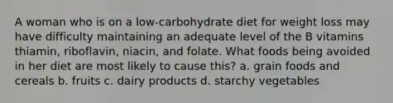 A woman who is on a low-carbohydrate diet for weight loss may have difficulty maintaining an adequate level of the B vitamins thiamin, riboflavin, niacin, and folate. What foods being avoided in her diet are most likely to cause this? a. grain foods and cereals b. fruits c. dairy products d. starchy vegetables