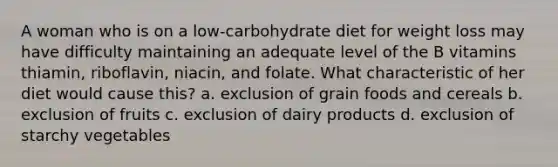 A woman who is on a low-carbohydrate diet for weight loss may have difficulty maintaining an adequate level of the B vitamins thiamin, riboflavin, niacin, and folate. What characteristic of her diet would cause this? a. exclusion of grain foods and cereals b. exclusion of fruits c. exclusion of dairy products d. exclusion of starchy vegetables