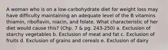 A woman who is on a low-carbohydrate diet for weight loss may have difficulty maintaining an adequate level of the B vitamins thiamin, riboflavin, niacin, and folate. What characteristic of her diet would cause this? (Chp. 7 & pg. 243-250) a. Exclusion of starchy vegetables b. Exclusion of meat and fat c. Exclusion of fruits d. Exclusion of grains and cereals e. Exclusion of dairy