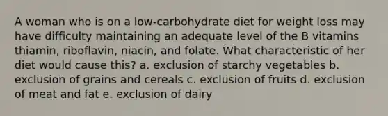 A woman who is on a low-carbohydrate diet for weight loss may have difficulty maintaining an adequate level of the B vitamins thiamin, riboflavin, niacin, and folate. What characteristic of her diet would cause this? a. exclusion of starchy vegetables b. exclusion of grains and cereals c. exclusion of fruits d. exclusion of meat and fat e. exclusion of dairy