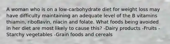 A woman who is on a low-carbohydrate diet for weight loss may have difficulty maintaining an adequate level of the B vitamins thiamin, riboflavin, niacin and folate. What foods being avoided in her diet are most likely to cause this? -Dairy products -Fruits -Starchy vegetables -Grain foods and cereals