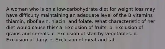 A woman who is on a low-carbohydrate diet for weight loss may have difficulty maintaining an adequate level of the B vitamins thiamin, riboflavin, niacin, and folate. What characteristic of her diet would cause this? a. Exclusion of fruits. b. Exclusion of grains and cereals. c. Exclusion of starchy vegetables. d. Exclusion of dairy. e. Exclusion of meat and fat.