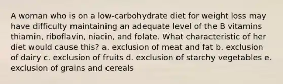 A woman who is on a low-carbohydrate diet for weight loss may have difficulty maintaining an adequate level of the B vitamins thiamin, riboflavin, niacin, and folate. What characteristic of her diet would cause this? a. exclusion of meat and fat b. exclusion of dairy c. exclusion of fruits d. exclusion of starchy vegetables e. exclusion of grains and cereals