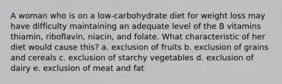 A woman who is on a low-carbohydrate diet for weight loss may have difficulty maintaining an adequate level of the B vitamins thiamin, riboflavin, niacin, and folate. What characteristic of her diet would cause this? a. exclusion of fruits b. exclusion of grains and cereals c. exclusion of starchy vegetables d. exclusion of dairy e. exclusion of meat and fat