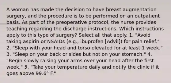 A woman has made the decision to have breast augmentation surgery, and the procedure is to be performed on an outpatient basis. As part of the preoperative protocol, the nurse provides teaching regarding the discharge instructions. Which instructions apply to this type of surgery? Select all that apply. 1. "Avoid taking aspirin or NSAIDs (e.g., ibuprofen [Advil]) for pain relief." 2. "Sleep with your head and torso elevated for at least 1 week." 3. "Sleep on your back or sides but not on your stomach." 4. "Begin slowly raising your arms over your head after the first week." 5. "Take your temperature daily and notify the clinic if it goes above 99.6° F."