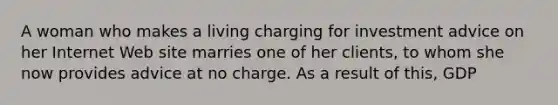 A woman who makes a living charging for investment advice on her Internet Web site marries one of her​ clients, to whom she now provides advice at no charge. As a result of​ this, GDP