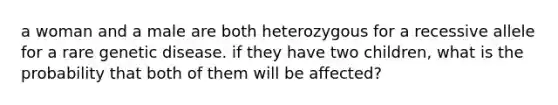 a woman and a male are both heterozygous for a recessive allele for a rare genetic disease. if they have two children, what is the probability that both of them will be affected?