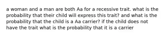 a woman and a man are both Aa for a recessive trait. what is the probability that their child will express this trait? and what is the probability that the child is a Aa carrier? if the child does not have the trait what is the probability that it is a carrier