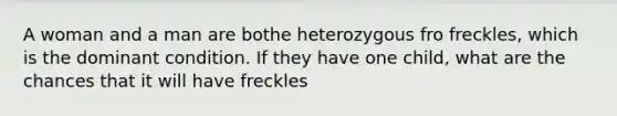 A woman and a man are bothe heterozygous fro freckles, which is the dominant condition. If they have one child, what are the chances that it will have freckles