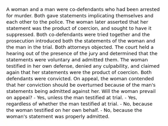 A woman and a man were co-defendants who had been arrested for murder. Both gave statements implicating themselves and each other to the police. The woman later asserted that her statement was the product of coercion, and sought to have it suppressed. Both co-defendants were tried together and the prosecution introduced both the statements of the woman and the man in the trial. Both attorneys objected. The court held a hearing out of the presence of the jury and determined that the statements were voluntary and admitted them. The woman testified in her own defense, denied any culpability, and claimed again that her statements were the product of coercion. Both defendants were convicted. On appeal, the woman contended that her conviction should be overturned because of the man's statements being admitted against her. Will the woman prevail on appeal? - Yes, unless the man testified at trial. - Yes, regardless of whether the man testified at trial. - No, because the woman testified on her own behalf. - No, because the woman's statement was properly admitted.