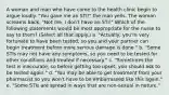 A woman and man who have come to the health clinic begin to argue loudly. "You gave me an STI!" the man yells. The woman screams back, "Not me. I don't have an STI!" Which of the following statements would be most appropriate for the nurse to say to them? (Select all that apply.) a. "Actually, you're very fortunate to have been tested, so you and your partner can begin treatment before more serious damage is done." b. "Some STIs may not have any symptoms, so you need to be tested for other conditions and treated if necessary." c. "Sometimes the test is inaccurate, so before getting too upset, you should ask to be tested again." d. "You may be able to get treatment from your pharmacist so you won't have to be embarrassed like this again." e. "Some STIs are spread in ways that are non-sexual in nature."