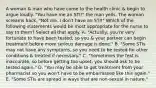 A woman & man who have come to the health clinic & begin to argue loudly. "You have me an STI!" the man yells. The woman screams back, "Not me. I don't have an STI!" Which of the following statements would be most appropriate for the nurse to say to them? Select all that apply. A. "Actually, you're very fortunate to have been tested, so you & your partner can begin treatment before more serious damage is done." B. "Some STIs may not have any symptoms, so you need to be tested for other conditions & treated if necessary." C. "Sometimes the test is inaccurate, so before getting too upset, you should ask to be tested again." D. "You may be able to get treatment from your pharmacist so you won't have to be embarrassed like this again." E. "Some STIs are spread in ways that are non-sexual in nature."