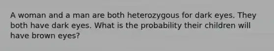 A woman and a man are both heterozygous for dark eyes. They both have dark eyes. What is the probability their children will have brown eyes?