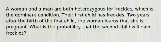 A woman and a man are both heterozygous for freckles, which is the dominant condition. Their first child has freckles. Two years after the birth of the first child, the woman learns that she is pregnant. What is the probability that the second child will have freckles?