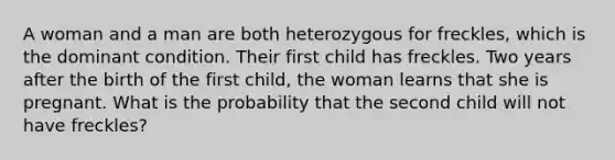 A woman and a man are both heterozygous for freckles, which is the dominant condition. Their first child has freckles. Two years after the birth of the first child, the woman learns that she is pregnant. What is the probability that the second child will not have freckles?