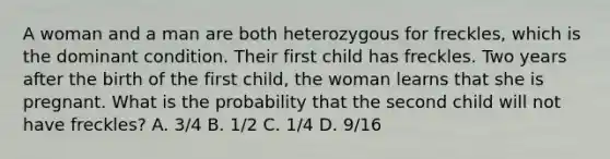 A woman and a man are both heterozygous for freckles, which is the dominant condition. Their first child has freckles. Two years after the birth of the first child, the woman learns that she is pregnant. What is the probability that the second child will not have freckles? A. 3/4 B. 1/2 C. 1/4 D. 9/16