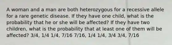 A woman and a man are both heterozygous for a recessive allele for a rare genetic disease. If they have one child, what is the probability that he or she will be affected? If they have two children, what is the probability that at least one of them will be affected? 3/4, 1/4 1/4, 7/16 7/16, 1/4 1/4, 3/4 3/4, 7/16