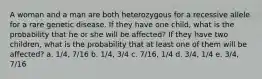 A woman and a man are both heterozygous for a recessive allele for a rare genetic disease. If they have one child, what is the probability that he or she will be affected? If they have two children, what is the probability that at least one of them will be affected? a. 1/4, 7/16 b. 1/4, 3/4 c. 7/16, 1/4 d. 3/4, 1/4 e. 3/4, 7/16