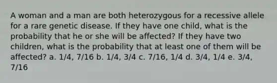 A woman and a man are both heterozygous for a recessive allele for a rare genetic disease. If they have one child, what is the probability that he or she will be affected? If they have two children, what is the probability that at least one of them will be affected? a. 1/4, 7/16 b. 1/4, 3/4 c. 7/16, 1/4 d. 3/4, 1/4 e. 3/4, 7/16