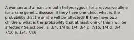 A woman and a man are both heterozygous for a recessive allele for a rare genetic disease. If they have one child, what is the probability that he or she will be affected? If they have two children, what is the probability that at least one of them will be affected? Select one: a. 3/4, 1/4 b. 1/4, 3/4 c. 7/16, 1/4 d. 3/4, 7/16 e. 1/4, 7/16