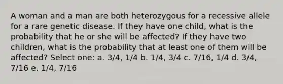 A woman and a man are both heterozygous for a recessive allele for a rare genetic disease. If they have one child, what is the probability that he or she will be affected? If they have two children, what is the probability that at least one of them will be affected? Select one: a. 3/4, 1/4 b. 1/4, 3/4 c. 7/16, 1/4 d. 3/4, 7/16 e. 1/4, 7/16