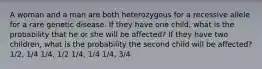 A woman and a man are both heterozygous for a recessive allele for a rare genetic disease. If they have one child, what is the probability that he or she will be affected? If they have two children, what is the probability the second child will be affected? 1/2, 1/4 1/4, 1/2 1/4, 1/4 1/4, 3/4